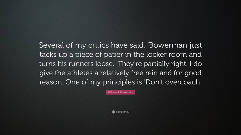 William J. Bowerman Quote: “Several of my critics have said, ‘Bowerman just tacks up a piece of paper in the locker room and turns his runners loose.’ They’re partially right. I do give the athletes a relatively free rein and for good reason. One of my principles is ‘Don’t overcoach.”
