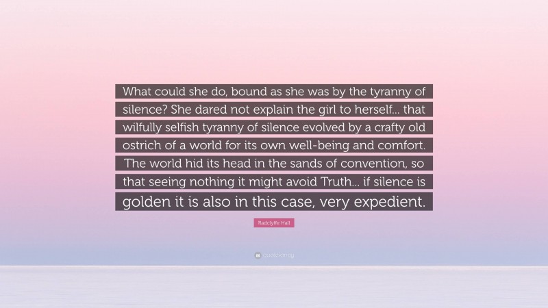 Radclyffe Hall Quote: “What could she do, bound as she was by the tyranny of silence? She dared not explain the girl to herself... that wilfully selfish tyranny of silence evolved by a crafty old ostrich of a world for its own well-being and comfort. The world hid its head in the sands of convention, so that seeing nothing it might avoid Truth... if silence is golden it is also in this case, very expedient.”