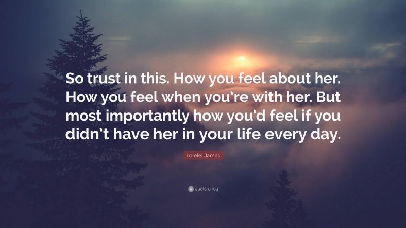 Lorelei James Quote: “So trust in this. How you feel about her. How you feel when you’re with her. But most importantly how you’d feel if you didn’t have her in your life every day.”