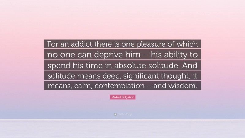 Mikhail Bulgakov Quote: “For an addict there is one pleasure of which no one can deprive him – his ability to spend his time in absolute solitude. And solitude means deep, significant thought; it means, calm, contemplation – and wisdom.”
