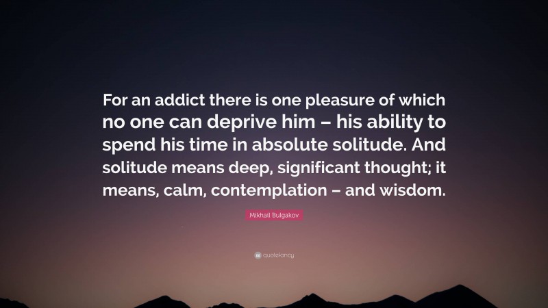 Mikhail Bulgakov Quote: “For an addict there is one pleasure of which no one can deprive him – his ability to spend his time in absolute solitude. And solitude means deep, significant thought; it means, calm, contemplation – and wisdom.”