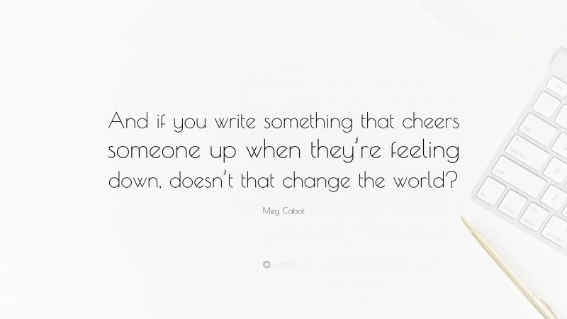 Meg Cabot Quote: “And if you write something that cheers someone up when they’re feeling down, doesn’t that change the world?”
