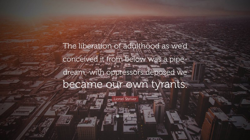 Lionel Shriver Quote: “The liberation of adulthood as we’d conceived it from below was a pipe-dream; with oppressors deposed we became our own tyrants.”