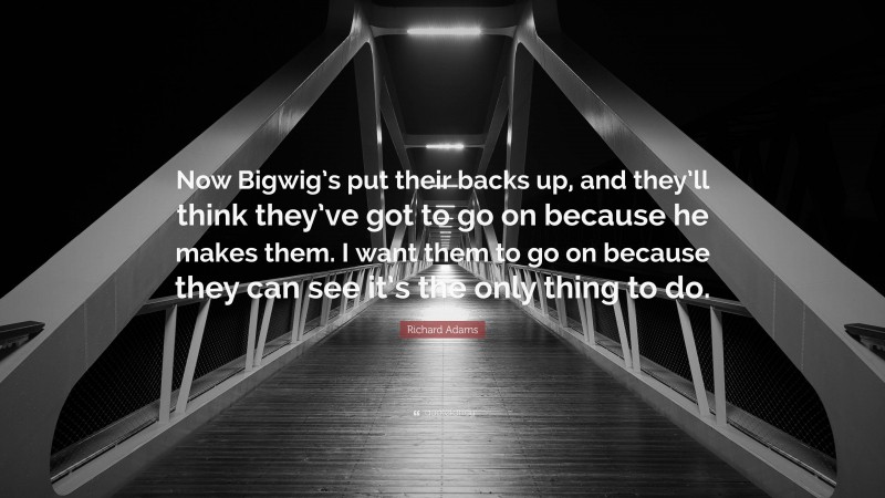Richard Adams Quote: “Now Bigwig’s put their backs up, and they’ll think they’ve got to go on because he makes them. I want them to go on because they can see it’s the only thing to do.”