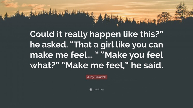 Judy Blundell Quote: “Could it really happen like this?” he asked. “That a girl like you can make me feel... ” “Make you feel what?” “Make me feel,” he said.”