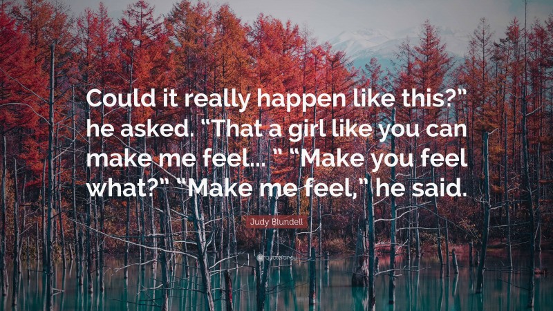 Judy Blundell Quote: “Could it really happen like this?” he asked. “That a girl like you can make me feel... ” “Make you feel what?” “Make me feel,” he said.”