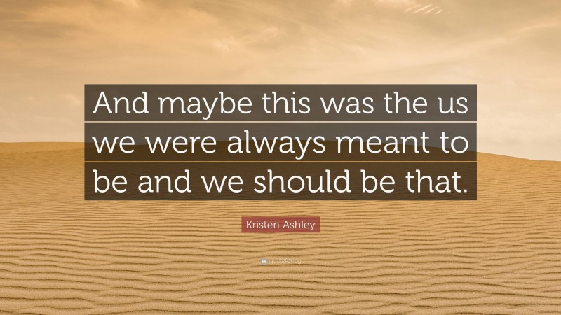 Kristen Ashley Quote: “And maybe this was the us we were always meant to be and we should be that.”