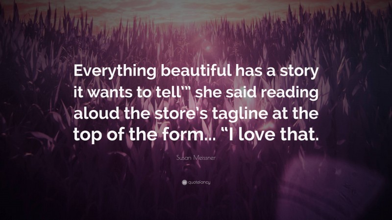 Susan Meissner Quote: “Everything beautiful has a story it wants to tell’” she said reading aloud the store’s tagline at the top of the form... “I love that.”