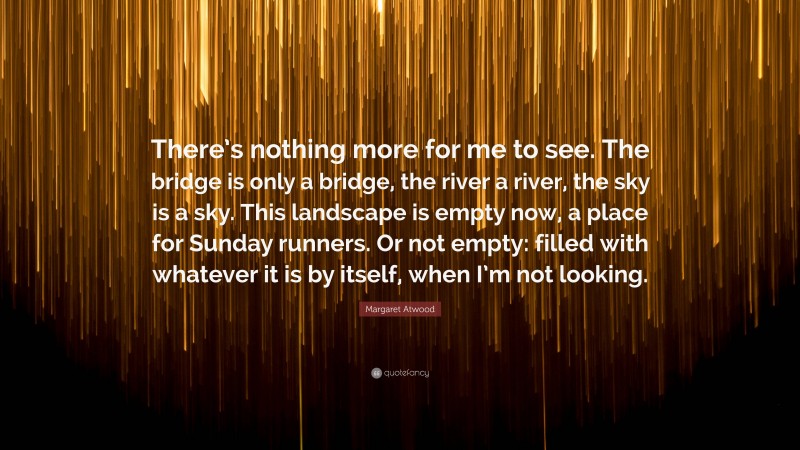 Margaret Atwood Quote: “There’s nothing more for me to see. The bridge is only a bridge, the river a river, the sky is a sky. This landscape is empty now, a place for Sunday runners. Or not empty: filled with whatever it is by itself, when I’m not looking.”