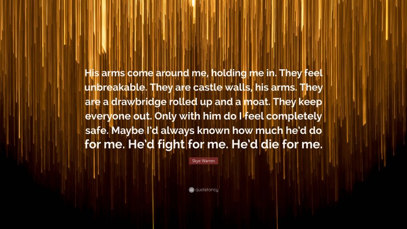 Skye Warren Quote: “His arms come around me, holding me in. They feel unbreakable. They are castle walls, his arms. They are a drawbridge rolled up and a moat. They keep everyone out. Only with him do I feel completely safe. Maybe I’d always known how much he’d do for me. He’d fight for me. He’d die for me.”