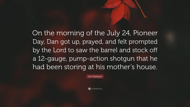 Jon Krakauer Quote: “On the morning of the July 24, Pioneer Day, Dan got up, prayed, and felt prompted by the Lord to saw the barrel and stock off a 12-gauge, pump-action shotgun that he had been storing at his mother’s house.”