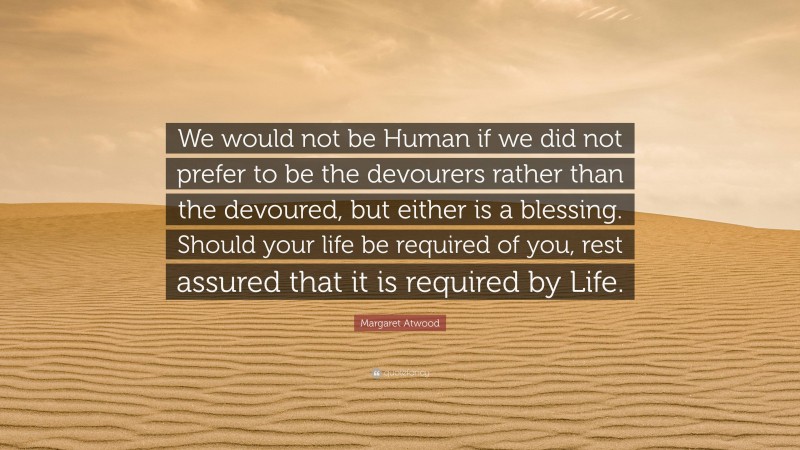 Margaret Atwood Quote: “We would not be Human if we did not prefer to be the devourers rather than the devoured, but either is a blessing. Should your life be required of you, rest assured that it is required by Life.”