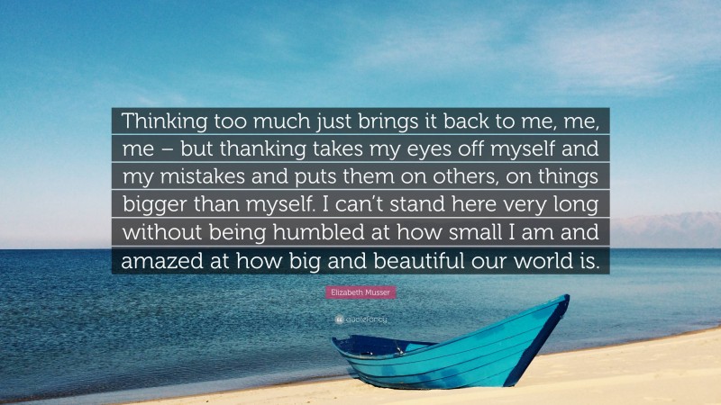 Elizabeth Musser Quote: “Thinking too much just brings it back to me, me, me – but thanking takes my eyes off myself and my mistakes and puts them on others, on things bigger than myself. I can’t stand here very long without being humbled at how small I am and amazed at how big and beautiful our world is.”