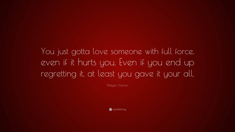 Magan Vernon Quote: “You just gotta love someone with full force, even if it hurts you. Even if you end up regretting it, at least you gave it your all.”