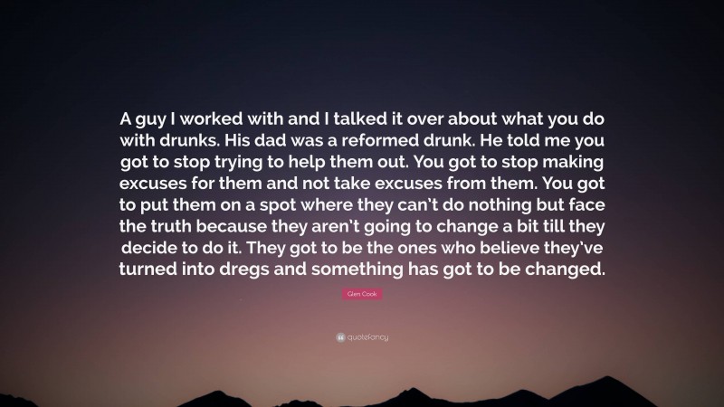 Glen Cook Quote: “A guy I worked with and I talked it over about what you do with drunks. His dad was a reformed drunk. He told me you got to stop trying to help them out. You got to stop making excuses for them and not take excuses from them. You got to put them on a spot where they can’t do nothing but face the truth because they aren’t going to change a bit till they decide to do it. They got to be the ones who believe they’ve turned into dregs and something has got to be changed.”