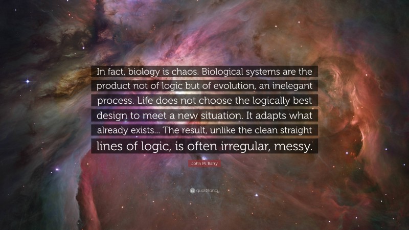 John M. Barry Quote: “In fact, biology is chaos. Biological systems are the product not of logic but of evolution, an inelegant process. Life does not choose the logically best design to meet a new situation. It adapts what already exists... The result, unlike the clean straight lines of logic, is often irregular, messy.”