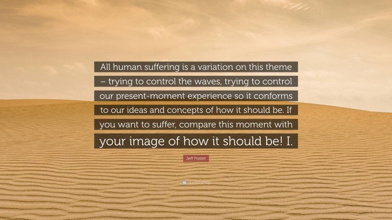 Jeff Foster Quote: “All human suffering is a variation on this theme – trying to control the waves, trying to control our present-moment experience so it conforms to our ideas and concepts of how it should be. If you want to suffer, compare this moment with your image of how it should be! I.”