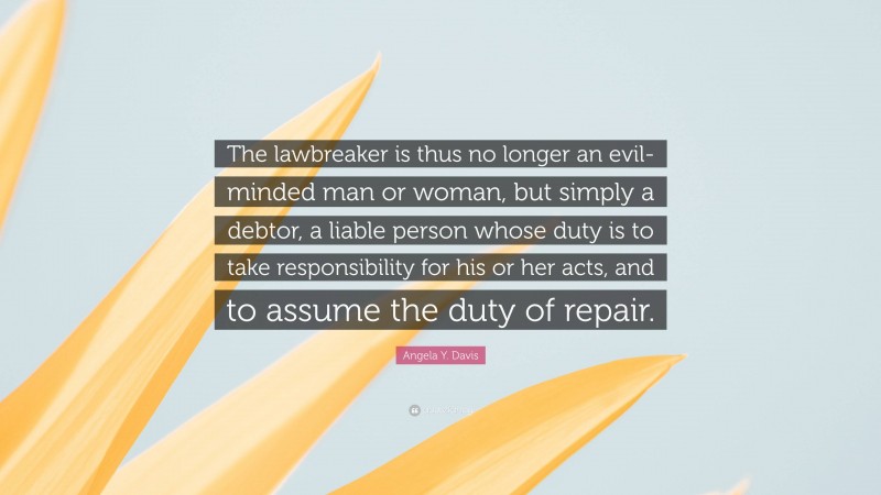 Angela Y. Davis Quote: “The lawbreaker is thus no longer an evil-minded man or woman, but simply a debtor, a liable person whose duty is to take responsibility for his or her acts, and to assume the duty of repair.”