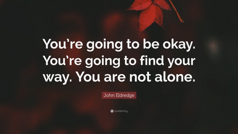 John Eldredge Quote: “You’re going to be okay. You’re going to find your way. You are not alone.”