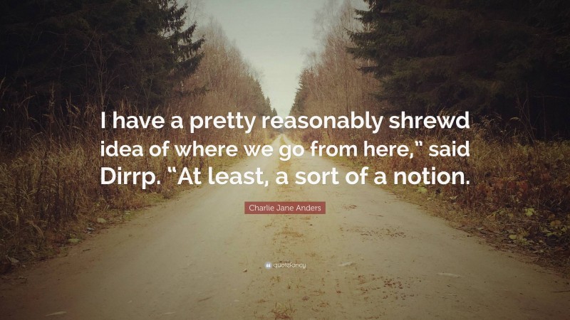 Charlie Jane Anders Quote: “I have a pretty reasonably shrewd idea of where we go from here,” said Dirrp. “At least, a sort of a notion.”