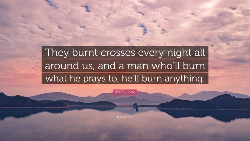 Shelby Foote Quote: “They burnt crosses every night all around us, and a man who’ll burn what he prays to, he’ll burn anything.”
