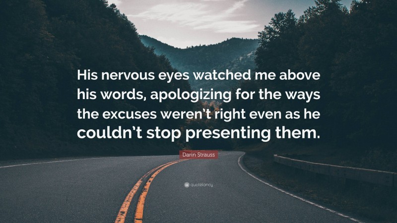 Darin Strauss Quote: “His nervous eyes watched me above his words, apologizing for the ways the excuses weren’t right even as he couldn’t stop presenting them.”