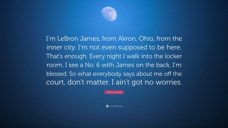 LeBron James Quote: “I’m LeBron James, from Akron, Ohio, from the inner city. I’m not even supposed to be here. That’s enough. Every night I walk into the locker room, I see a No. 6 with James on the back, I’m blessed. So what everybody says about me off the court, don’t matter. I ain’t got no worries.”