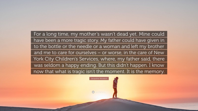 Jacqueline Woodson Quote: “For a long time, my mother’s wasn’t dead yet. Mine could have been a more tragic story. My father could have given in to the bottle or the needle or a woman and left my brother and me to care for ourselves – or worse, in the care of New York City Children’s Services, where, my father said, there was seldom a happy ending. But this didn’t happen. I know now that what is tragic isn’t the moment. It is the memory.”