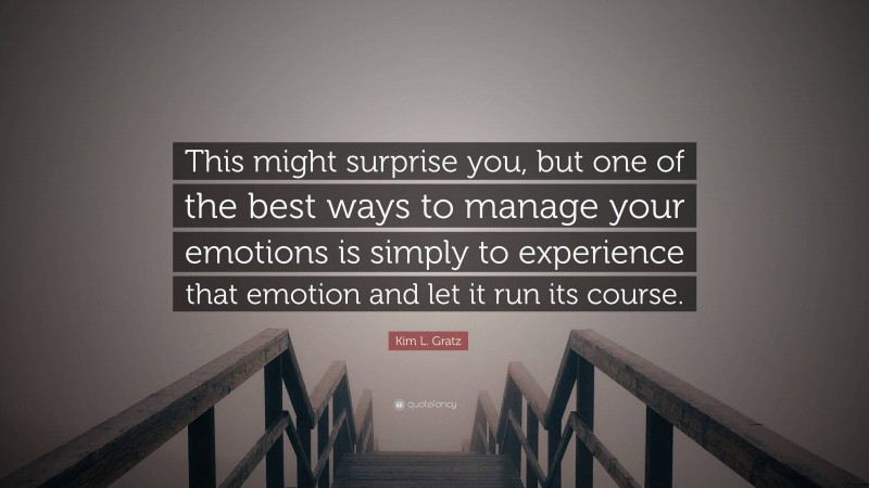 Kim L. Gratz Quote: “This might surprise you, but one of the best ways to manage your emotions is simply to experience that emotion and let it run its course.”