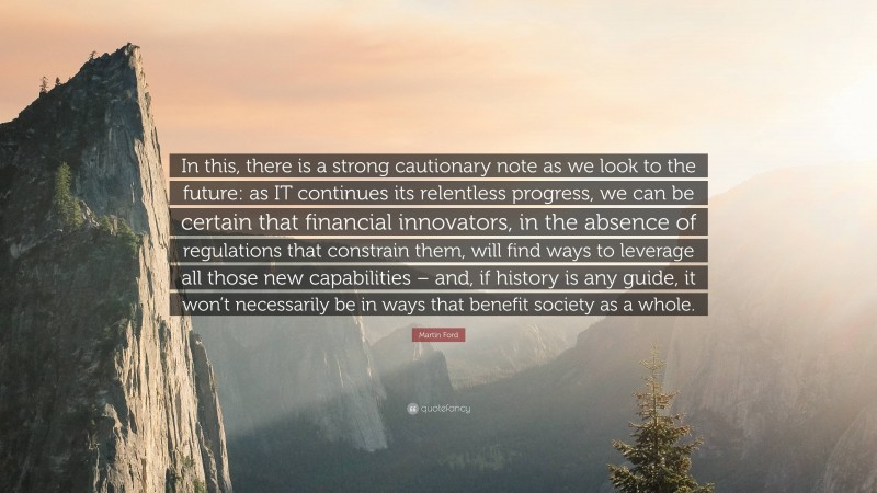 Martin Ford Quote: “In this, there is a strong cautionary note as we look to the future: as IT continues its relentless progress, we can be certain that financial innovators, in the absence of regulations that constrain them, will find ways to leverage all those new capabilities – and, if history is any guide, it won’t necessarily be in ways that benefit society as a whole.”