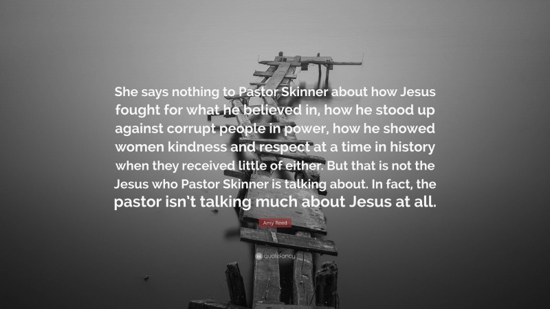 Amy Reed Quote: “She says nothing to Pastor Skinner about how Jesus fought for what he believed in, how he stood up against corrupt people in power, how he showed women kindness and respect at a time in history when they received little of either. But that is not the Jesus who Pastor Skinner is talking about. In fact, the pastor isn’t talking much about Jesus at all.”
