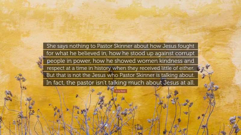 Amy Reed Quote: “She says nothing to Pastor Skinner about how Jesus fought for what he believed in, how he stood up against corrupt people in power, how he showed women kindness and respect at a time in history when they received little of either. But that is not the Jesus who Pastor Skinner is talking about. In fact, the pastor isn’t talking much about Jesus at all.”