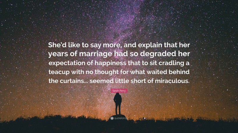 Sarah Perry Quote: “She’d like to say more, and explain that her years of marriage had so degraded her expectation of happiness that to sit cradling a teacup with no thought for what waited behind the curtains... seemed little short of miraculous.”