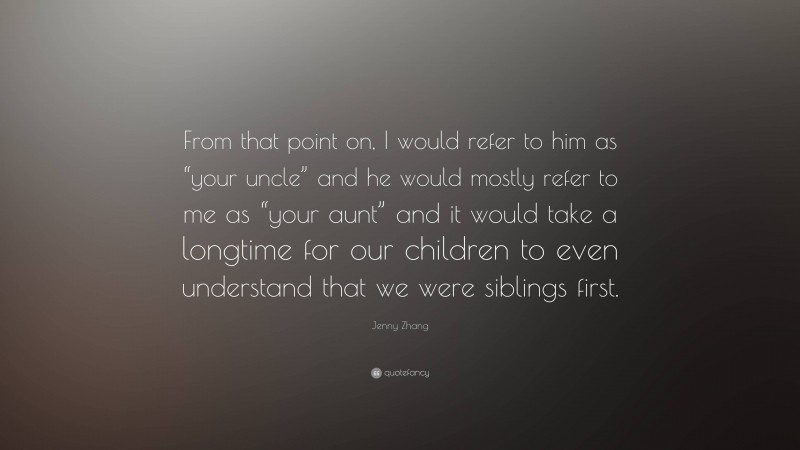 Jenny Zhang Quote: “From that point on, I would refer to him as “your uncle” and he would mostly refer to me as “your aunt” and it would take a longtime for our children to even understand that we were siblings first.”