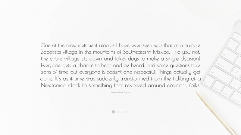 Curious George Brigade Quote: “One of the most inefficient utopias I have ever seen was that of a humble Zapatista village in the mountains of Southeastern Mexico. I kid you not, the entire village sits down and takes days to make a single decision! Everyone gets a chance to hear and be heard, and some questions take eons of time, but everyone is patient and respectful. Things actually get done. It’s as if time was suddenly transformed from the tickling of a Newtonian clock to something that revolved around ordinary folks.”