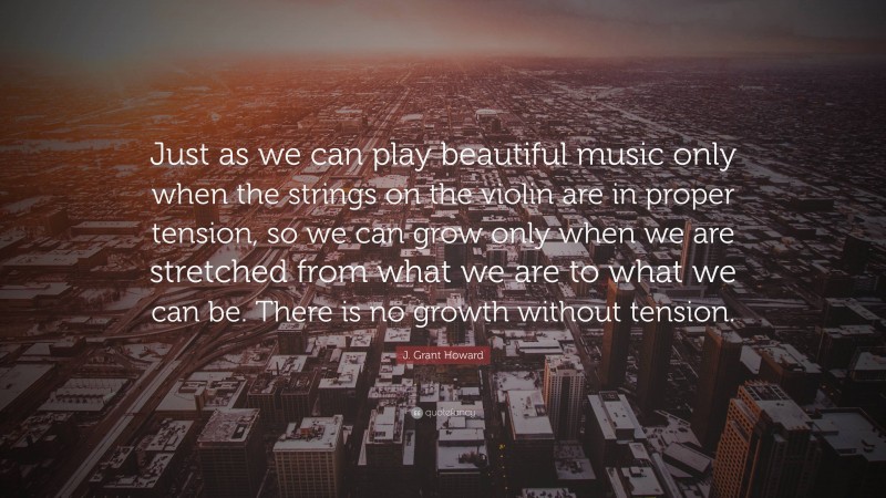 J. Grant Howard Quote: “Just as we can play beautiful music only when the strings on the violin are in proper tension, so we can grow only when we are stretched from what we are to what we can be. There is no growth without tension.”