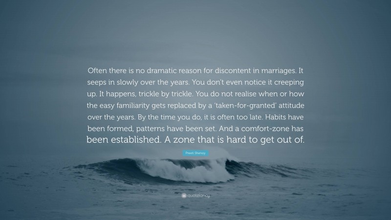 Preeti Shenoy Quote: “Often there is no dramatic reason for discontent in marriages. It seeps in slowly over the years. You don’t even notice it creeping up. It happens, trickle by trickle. You do not realise when or how the easy familiarity gets replaced by a ‘taken-for-granted’ attitude over the years. By the time you do, it is often too late. Habits have been formed, patterns have been set. And a comfort-zone has been established. A zone that is hard to get out of.”