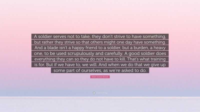 Robert Jackson Bennett Quote: “A soldier serves not to take, they don’t strive to have something, but rather they strive so that others might one day have something. And a blade isn’t a happy friend to a soldier, but a burden, a heavy one, to be used scrupulously and carefully. A good soldier does everything they can so they do not have to kill. That’s what training is for. But if we have to, we will. And when we do that we give up some part of ourselves, as we’re asked to do.”