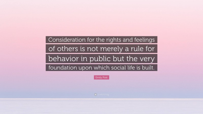 Emily Post Quote: “Consideration for the rights and feelings of others is not merely a rule for behavior in public but the very foundation upon which social life is built.”