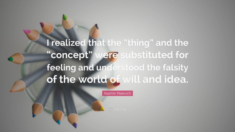 Kazimir Malevich Quote: “I realized that the “thing” and the “concept” were substituted for feeling and understood the falsity of the world of will and idea.”