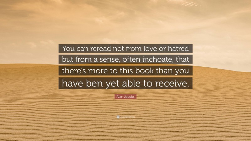 Alan Jacobs Quote: “You can reread not from love or hatred but from a sense, often inchoate, that there’s more to this book than you have ben yet able to receive.”