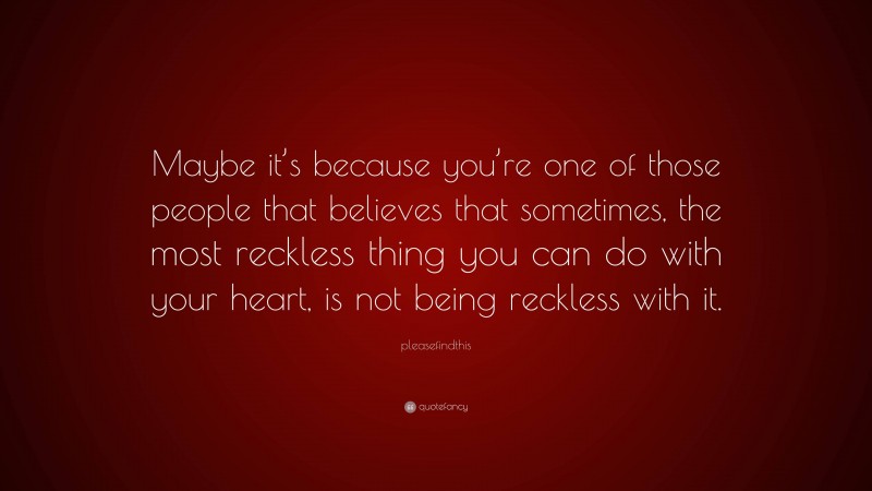 pleasefindthis Quote: “Maybe it’s because you’re one of those people that believes that sometimes, the most reckless thing you can do with your heart, is not being reckless with it.”