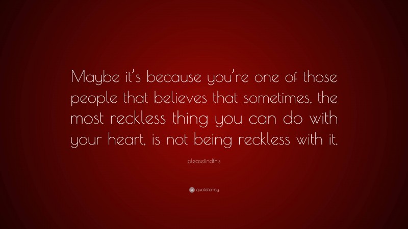 pleasefindthis Quote: “Maybe it’s because you’re one of those people that believes that sometimes, the most reckless thing you can do with your heart, is not being reckless with it.”