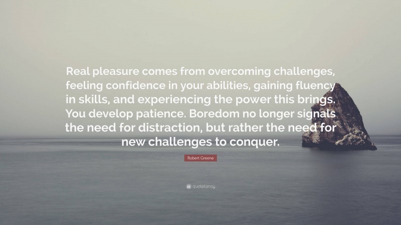 Robert Greene Quote: “Real pleasure comes from overcoming challenges, feeling confidence in your abilities, gaining fluency in skills, and experiencing the power this brings. You develop patience. Boredom no longer signals the need for distraction, but rather the need for new challenges to conquer.”