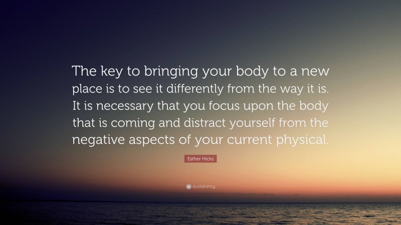 Esther Hicks Quote: “The key to bringing your body to a new place is to see it differently from the way it is. It is necessary that you focus upon the body that is coming and distract yourself from the negative aspects of your current physical.”