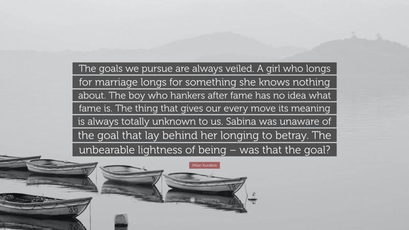 Milan Kundera Quote: “The goals we pursue are always veiled. A girl who longs for marriage longs for something she knows nothing about. The boy who hankers after fame has no idea what fame is. The thing that gives our every move its meaning is always totally unknown to us. Sabina was unaware of the goal that lay behind her longing to betray. The unbearable lightness of being – was that the goal?”