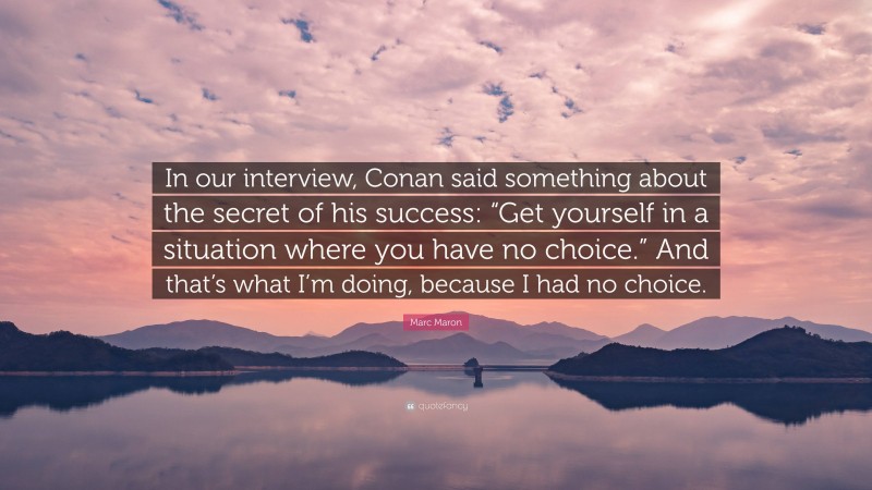 Marc Maron Quote: “In our interview, Conan said something about the secret of his success: “Get yourself in a situation where you have no choice.” And that’s what I’m doing, because I had no choice.”