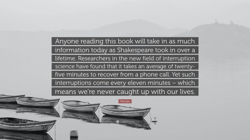 Pico Iyer Quote: “Anyone reading this book will take in as much information today as Shakespeare took in over a lifetime. Researchers in the new field of interruption science have found that it takes an average of twenty-five minutes to recover from a phone call. Yet such interruptions come every eleven minutes – which means we’re never caught up with our lives.”