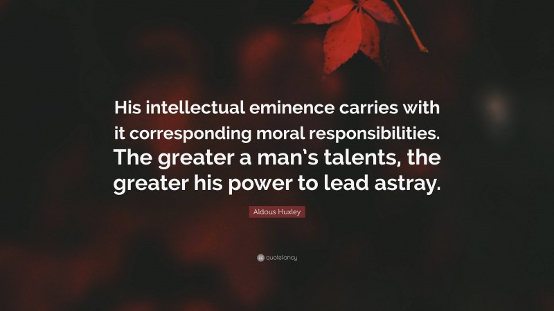 Aldous Huxley Quote: “His intellectual eminence carries with it corresponding moral responsibilities. The greater a man’s talents, the greater his power to lead astray.”