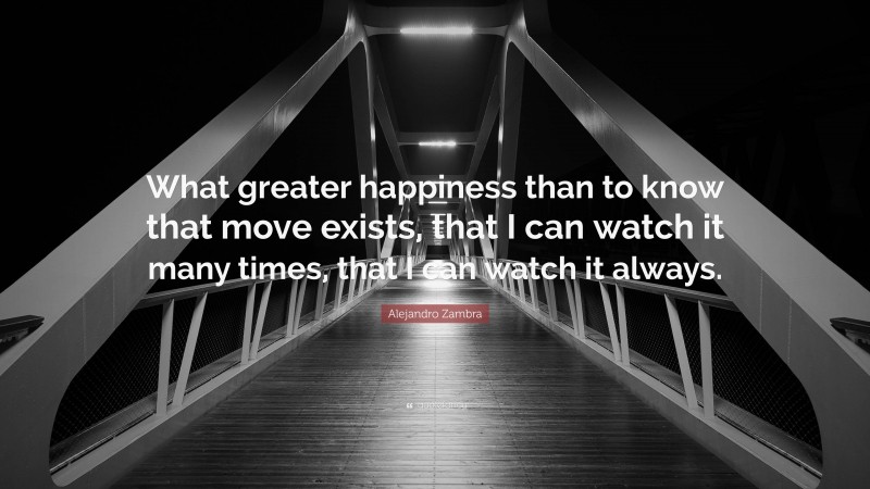 Alejandro Zambra Quote: “What greater happiness than to know that move exists, that I can watch it many times, that I can watch it always.”